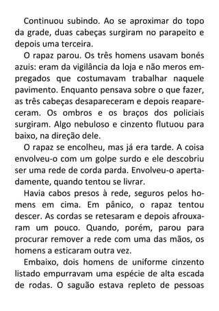 Continuou subindo. Ao se aproximar do topo
da grade, duas cabeças surgiram no parapeito e
depois uma terceira.
O rapaz parou. Os três homens usavam bonés
azuis: eram da vigilância da loja e não meros empregados que costumavam trabalhar naquele
pavimento. Enquanto pensava sobre o que fazer,
as três cabeças desapareceram e depois reapareceram. Os ombros e os braços dos policiais
surgiram. Algo nebuloso e cinzento flutuou para
baixo, na direção dele.
O rapaz se encolheu, mas já era tarde. A coisa
envolveu-o com um golpe surdo e ele descobriu
ser uma rede de corda parda. Envolveu-o apertadamente, quando tentou se livrar.
Havia cabos presos à rede, seguros pelos homens em cima. Em pânico, o rapaz tentou
descer. As cordas se retesaram e depois afrouxaram um pouco. Quando, porém, parou para
procurar remover a rede com uma das mãos, os
homens a esticaram outra vez.
Embaixo, dois homens de uniforme cinzento
listado empurravam uma espécie de alta escada
de rodas. O saguão estava repleto de pessoas

 