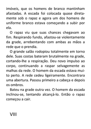 imóveis, que os homens de branco mantinham
afastadas. A escada foi colocada quase diretamente sob o rapaz e agora um dos homens de
uniforme branco estava começando a subir por
ela.
O rapaz viu que suas chances chegavam ao
fim. Respirando fundo, afastou-se violentamente
da grade, arrebentando com ambas as mãos a
rede que o prendia.
O grande salão rodopiou totalmente em torno
dele. Suas costas bateram brutalmente na grade,
cortando-lhe a respiração. Deu novo impulso ao
corpo, continuando a raspar selvagemente as
malhas da rede. O homem da escada estava muito perto. A rede cedeu ligeiramente. Encontrara
uma abertura. Passou primeiro a cabeça e depois
os ombros.
Bateu na grade outra vez. O homem da escada
inclinou-se, tentando alcançá-lo. Então o rapaz
começou a cair.

VIII

 