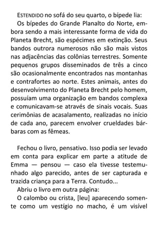 ESTENDIDO no sofá do seu quarto, o bípede lia:
Os bípedes do Grande Planalto do Norte, embora sendo a mais interessante forma de vida do
Planeta Brecht, são espécimes em extinção. Seus
bandos outrora numerosos não são mais vistos
nas adjacências das colônias terrestres. Somente
pequenos grupos disseminados de três a cinco
são ocasionalmente encontrados nas montanhas
e contrafortes ao norte. Estes animais, antes do
desenvolvimento do Planeta Brecht pelo homem,
possuíam uma organização em bandos complexa
e comunicavam-se através de sinais vocais. Suas
cerimônias de acasalamento, realizadas no início
de cada ano, parecem envolver crueldades bárbaras com as fêmeas.
Fechou o livro, pensativo. Isso podia ser levado
em conta para explicar em parte a atitude de
Emma — pensou — caso ela tivesse testemunhado algo parecido, antes de ser capturada e
trazida criança para a Terra. Contudo...
Abriu o livro em outra página:
O calombo ou crista, [leu] aparecendo somente como um vestígio no macho, é um visível

 