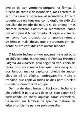 ovóide de cor vermelho-púrpura na fêmea. A
função da crista é desconhecida, mas acredita-se
ser uma característica sexual secundária. Erhardt
sugeriu que ela funciona como órgão de exibição
peculiar do estado da natureza do animal, mas
Zimmer prefere classificá-la meramente como
um olho pineal hipertrofiado. O órgão é vulnerável, como ficou provado por um grande número
de fêmeas mais idosas, que o perderam em acidente ou em conflitos com outros bípedes.
O bípede fechou o livro novamente e atirou-o
ao chão irritado. Estava lendo O Planeta Brecht: o
Enigma do Universo pela segunda vez, cheio de
tédio, pois era o único livro que havia no quarto
dos fundos: mas os capítulos, cheios de anotações de pé de página, lembravam-lhe muito o
trabalho que copiava todos os dias para Grück e
os outros membros da equipe.
Dentro de duas horas o Zoológico fecharia e
ele poderia ir para a sala de estar, sem expor-se à
curiosidade de todas aquelas caras vermelhas.
Dessa vez, iria lembrar de apanhar material de
leitura suficiente para os próximos dias.

 