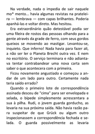 Na verdade, nada o impedia de sair naquele
mo* mento... havia algumas revistas na prateleira — lembrava — com capas brilhantes. Poderia
apanhá-las e voltar direto. Mas hesitou.
Era extraordinário quão detestável podia ser
uma fileira de rostos das pessoas olhando para a
gente através da grade de ferro, com seus gordos
queixos se movendo ao mastigar. Levantou-se,
inquieto. Que inferno! Nada havia para fazer ali,
a não ser ler o Planeta Brecht outra vez. E nem
no escritório. O serviço terminara e não adiantava tentar contrabandear uma nova carta sem
saber o que acontecera com a primeira.
Ficou novamente angustiado e começou a andar de um lado para outro. Certamente nada
teria saído errado?
Quando o primeiro lote de correspondência
assinada desceu de "cima" para ser envelopada e
selada, o bípede simplesmente acrescentara a
sua à pilha. Rudi, o jovem guarda gorducho, as
levaria na sua próxima saída. Não havia razão para suspeitar de que Grück ou algum outro
inspecionassem a correspondência fechada e selada. O guarda possivelmente as levaria

 