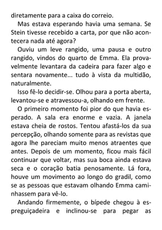 diretamente para a caixa do correio.
Mas estava esperando havia uma semana. Se
Stein tivesse recebido a carta, por que não acontecera nada até agora?
Ouviu um leve rangido, uma pausa e outro
rangido, vindos do quarto de Emma. Ela provavelmente levantara da cadeira para fazer algo e
sentara novamente... tudo à vista da multidão,
naturalmente.
Isso fê-lo decidir-se. Olhou para a porta aberta,
levantou-se e atravessou-a, olhando em frente.
O primeiro momento foi pior do que havia esperado. A sala era enorme e vazia. A janela
estava cheia de rostos. Tentou afastá-los da sua
percepção, olhando somente para as revistas que
agora lhe pareciam muito menos atraentes que
antes. Depois de um momento, ficou mais fácil
continuar que voltar, mas sua boca ainda estava
seca e o coração batia penosamente. Lá fora,
houve um movimento ao longo do gradil, como
se as pessoas que estavam olhando Emma caminhassem para vê-lo.
Andando firmemente, o bípede chegou à espreguiçadeira e inclinou-se para pegar as

 