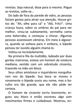 revistas. Seja natural, disse para si mesmo. Pegue
as revistas, volte-se...
Do lado de fora da parede de vidro, as pessoas
faziam gestos para atrair sua atenção. Houve gritos de: "Ah, olhe para cá" e "Alô, Fritz!". Uma
criança loura, sobre os ombros do pai para ver
melhor, virou-se subitamente, vermelha como
uma beterraba, e começou a chorar. Algumas
pessoas assestavam câmeras. Em meio à algazarra, quando se voltava para ir embora, o bípede
pensou ter ouvido alguém chamá-lo.
Voltou-se incredulamente.
Na primeira fila da multidão, ladeado por duas
gordas matronas, estava um homem de estatura
mediana, vestido com um sobretudo cinzento,
trazendo na mão um bloco.
Seus olhos amistosos e inquiridores mergulharam nos do bípede. Sua boca se moveu e
novamente o bípede ouviu seu nome, mas o barulho era tão grande, que ele não pôde ter
certeza.
O homem de cinzento sorriu levemente, ergueu seu bloco e então escreveu algo com
movimentos firmes e cuidadosos. Mostrou, en-

 