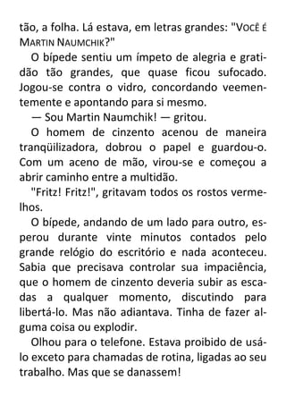 tão, a folha. Lá estava, em letras grandes: "VOCÊ É
MARTIN NAUMCHIK?"
O bípede sentiu um ímpeto de alegria e gratidão tão grandes, que quase ficou sufocado.
Jogou-se contra o vidro, concordando veementemente e apontando para si mesmo.
— Sou Martin Naumchik! — gritou.
O homem de cinzento acenou de maneira
tranqüilizadora, dobrou o papel e guardou-o.
Com um aceno de mão, virou-se e começou a
abrir caminho entre a multidão.
"Fritz! Fritz!", gritavam todos os rostos vermelhos.
O bípede, andando de um lado para outro, esperou durante vinte minutos contados pelo
grande relógio do escritório e nada aconteceu.
Sabia que precisava controlar sua impaciência,
que o homem de cinzento deveria subir as escadas a qualquer momento, discutindo para
libertá-lo. Mas não adiantava. Tinha de fazer alguma coisa ou explodir.
Olhou para o telefone. Estava proibido de usálo exceto para chamadas de rotina, ligadas ao seu
trabalho. Mas que se danassem!

 