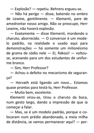 — Explosão? — repetiu. Behrens ergueu-se.
— Não há perigo — disse, batendo no ombro
de Lewine, gentilmente. — Klementi, pare de
amedrontar nosso amigo. Não se preocupe, Herr
Lewine, não haverá explosão.
— Exatamente — disse Klementi, mordendo o
charuto, aborrecido. — O conversor é um modelo padrão, na realidade o usado aqui para
demonstrações — há somente um milionésimo
de grama de sódio nele — Ei, Rákosi! — voltouse, acenando para um dos estudantes de uniforme branco.
— Sim, Herr Professor?
— Achou o defeito no mecanismo de segurança?
— Horvath está ligando um novo... Estamos
quase prontos para testá-lo, Herr Professor.
— Muito bem, excelente.
Klementi virou-se, tirou o charuto da boca,
num gesto largo, dando a impressão de que ia
começar a falar.
— Mas, se é um modelo padrão, porque o colocaram num prédio abandonado, a meia milha
de distância, se vamos permanecer aqui? — per-

 