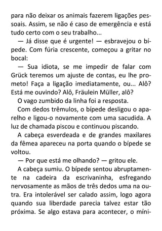para não deixar os animais fazerem ligações pessoais. Assim, se não é caso de emergência e está
tudo certo com o seu trabalho...
— Já disse que é urgente! — esbravejou o bípede. Com fúria crescente, começou a gritar no
bocal:
— Sua idiota, se me impedir de falar com
Grück teremos um ajuste de contas, eu lhe prometo! Faça a ligação imediatamente, ou... Alô?
Está me ouvindo? Alô, Fräulein Müller, alô?
O vago zumbido da linha foi a resposta.
Com dedos trêmulos, o bípede desligou o aparelho e ligou-o novamente com uma sacudida. A
luz de chamada piscou e continuou piscando.
A cabeça esverdeada e de grandes maxilares
da fêmea apareceu na porta quando o bípede se
voltou.
— Por que está me olhando? — gritou ele.
A cabeça sumiu. O bípede sentou abruptamente na cadeira da escrivaninha, esfregando
nervosamente as mãos de três dedos uma na outra. Era intolerável ser calado assim, logo agora
quando sua liberdade parecia talvez estar tão
próxima. Se algo estava para acontecer, o míni-

 