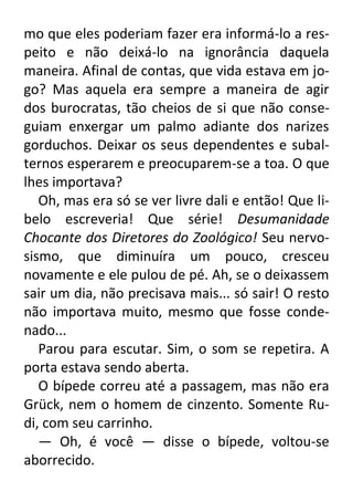 mo que eles poderiam fazer era informá-lo a respeito e não deixá-lo na ignorância daquela
maneira. Afinal de contas, que vida estava em jogo? Mas aquela era sempre a maneira de agir
dos burocratas, tão cheios de si que não conseguiam enxergar um palmo adiante dos narizes
gorduchos. Deixar os seus dependentes e subalternos esperarem e preocuparem-se a toa. O que
lhes importava?
Oh, mas era só se ver livre dali e então! Que libelo escreveria! Que série! Desumanidade
Chocante dos Diretores do Zoológico! Seu nervosismo, que diminuíra um pouco, cresceu
novamente e ele pulou de pé. Ah, se o deixassem
sair um dia, não precisava mais... só sair! O resto
não importava muito, mesmo que fosse condenado...
Parou para escutar. Sim, o som se repetira. A
porta estava sendo aberta.
O bípede correu até a passagem, mas não era
Grück, nem o homem de cinzento. Somente Rudi, com seu carrinho.
— Oh, é você — disse o bípede, voltou-se
aborrecido.

 