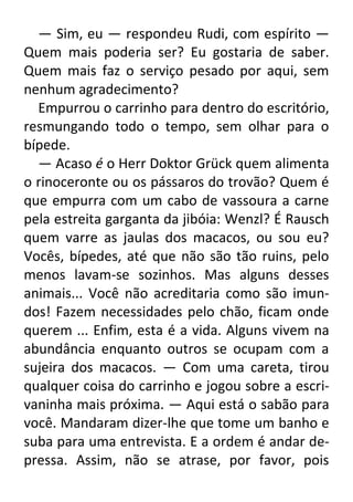 — Sim, eu — respondeu Rudi, com espírito —
Quem mais poderia ser? Eu gostaria de saber.
Quem mais faz o serviço pesado por aqui, sem
nenhum agradecimento?
Empurrou o carrinho para dentro do escritório,
resmungando todo o tempo, sem olhar para o
bípede.
— Acaso é o Herr Doktor Grück quem alimenta
o rinoceronte ou os pássaros do trovão? Quem é
que empurra com um cabo de vassoura a carne
pela estreita garganta da jibóia: Wenzl? É Rausch
quem varre as jaulas dos macacos, ou sou eu?
Vocês, bípedes, até que não são tão ruins, pelo
menos lavam-se sozinhos. Mas alguns desses
animais... Você não acreditaria como são imundos! Fazem necessidades pelo chão, ficam onde
querem ... Enfim, esta é a vida. Alguns vivem na
abundância enquanto outros se ocupam com a
sujeira dos macacos. — Com uma careta, tirou
qualquer coisa do carrinho e jogou sobre a escrivaninha mais próxima. — Aqui está o sabão para
você. Mandaram dizer-lhe que tome um banho e
suba para uma entrevista. E a ordem é andar depressa. Assim, não se atrase, por favor, pois

 
