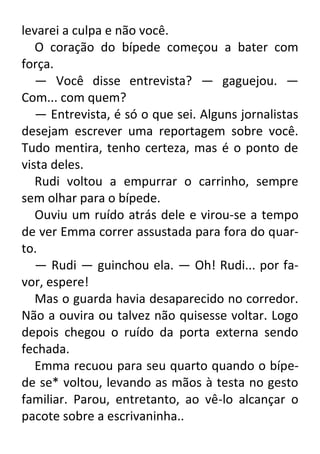 levarei a culpa e não você.
O coração do bípede começou a bater com
força.
— Você disse entrevista? — gaguejou. —
Com... com quem?
— Entrevista, é só o que sei. Alguns jornalistas
desejam escrever uma reportagem sobre você.
Tudo mentira, tenho certeza, mas é o ponto de
vista deles.
Rudi voltou a empurrar o carrinho, sempre
sem olhar para o bípede.
Ouviu um ruído atrás dele e virou-se a tempo
de ver Emma correr assustada para fora do quarto.
— Rudi — guinchou ela. — Oh! Rudi... por favor, espere!
Mas o guarda havia desaparecido no corredor.
Não a ouvira ou talvez não quisesse voltar. Logo
depois chegou o ruído da porta externa sendo
fechada.
Emma recuou para seu quarto quando o bípede se* voltou, levando as mãos à testa no gesto
familiar. Parou, entretanto, ao vê-lo alcançar o
pacote sobre a escrivaninha..

 