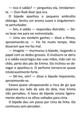 — Isso é sabão? — perguntou ela, timidamente. — Ouvi Rudi dizer que era.
O bípede apanhou o pequeno embrulho
oblongo. Sentiu um aroma suave e singularmente perturbador.
— Sim, é sabão — respondeu distraído. — Devo lavar-me para ser entrevistado.
— Uma vez também ganhei,— disse a fêmea,
aproximando-se. — Foi há muito tempo. Mas
disseram que me fez mal.
— Imagino — murmurou o bípede, rasgando o
papel com os dedos grossos. O invólucro se abriu
e o sabão escorregou das suas mãos, indo cair no
chão, perto dos pés de Emma. Ela inclinou-se devagar e apanhou-o. O perfume tornara-se quase
intoleravelmente forte.
— Dê-me, sim? — disse o bípede impaciente,
aproximando-se.
Estava quase ultrapassando a risca de giz que
separava seu lado da sala do dela, mas Emma
não percebeu. A boca da bípede estava ligeiramente aberta e os olhos voltados para cima.
O bípede deu um passo por cima da linha. Ela
continuou sem perceber.

 