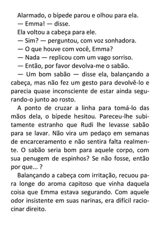 Alarmado, o bípede parou e olhou para ela.
— Emma! — disse.
Ela voltou a cabeça para ele.
— Sim? — perguntou, com voz sonhadora.
— O que houve com você, Emma?
— Nada — replicou com um vago sorriso.
— Então, por favor devolva-me o sabão.
— Um bom sabão — disse ela, balançando a
cabeça, mas não fez um gesto para devolvê-lo e
parecia quase inconsciente de estar ainda segurando-o junto ao rosto.
A ponto de cruzar a linha para tomá-lo das
mãos dela, o bípede hesitou. Pareceu-lhe subitamente estranho que Rudi lhe levasse sabão
para se lavar. Não vira um pedaço em semanas
de encarceramento e não sentira falta realmente. O sabão seria bom para aquele corpo, com
sua penugem de espinhos? Se não fosse, então
por que... ?
Balançando a cabeça com irritação, recuou para longe do aroma capitoso que vinha daquela
coisa que Emma estava segurando. Com aquele
odor insistente em suas narinas, era difícil raciocinar direito.

 