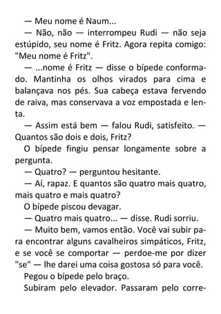 — Meu nome é Naum...
— Não, não — interrompeu Rudi — não seja
estúpido, seu nome é Fritz. Agora repita comigo:
"Meu nome é Fritz".
— ...nome é Fritz — disse o bípede conformado. Mantinha os olhos virados para cima e
balançava nos pés. Sua cabeça estava fervendo
de raiva, mas conservava a voz empostada e lenta.
— Assim está bem — falou Rudi, satisfeito. —
Quantos são dois e dois, Fritz?
O bípede fingiu pensar longamente sobre a
pergunta.
— Quatro? — perguntou hesitante.
— Aí, rapaz. E quantos são quatro mais quatro,
mais quatro e mais quatro?
O bípede piscou devagar.
— Quatro mais quatro... — disse. Rudi sorriu.
— Muito bem, vamos então. Você vai subir para encontrar alguns cavalheiros simpáticos, Fritz,
e se você se comportar — perdoe-me por dizer
"se" — lhe darei uma coisa gostosa só para você.
Pegou o bípede pelo braço.
Subiram pelo elevador. Passaram pelo corre-

 