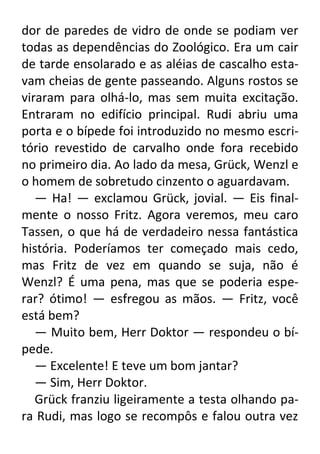dor de paredes de vidro de onde se podiam ver
todas as dependências do Zoológico. Era um cair
de tarde ensolarado e as aléias de cascalho estavam cheias de gente passeando. Alguns rostos se
viraram para olhá-lo, mas sem muita excitação.
Entraram no edifício principal. Rudi abriu uma
porta e o bípede foi introduzido no mesmo escritório revestido de carvalho onde fora recebido
no primeiro dia. Ao lado da mesa, Grück, Wenzl e
o homem de sobretudo cinzento o aguardavam.
— Ha! — exclamou Grück, jovial. — Eis finalmente o nosso Fritz. Agora veremos, meu caro
Tassen, o que há de verdadeiro nessa fantástica
história. Poderíamos ter começado mais cedo,
mas Fritz de vez em quando se suja, não é
Wenzl? É uma pena, mas que se poderia esperar? ótimo! — esfregou as mãos. — Fritz, você
está bem?
— Muito bem, Herr Doktor — respondeu o bípede.
— Excelente! E teve um bom jantar?
— Sim, Herr Doktor.
Grück franziu ligeiramente a testa olhando para Rudi, mas logo se recompôs e falou outra vez

 