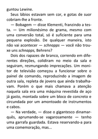 guntou Lewine.
Seus lábios estavam sem cor, e gotas de suor
cobriam-lhe a fronte.
— Bobagem — disse Klementi, franzindo a testa. — Um milionésimo de grama, mesmo com
uma conversão total, só é suficiente para uma
pequena explosão. De qualquer maneira, isto
não vai acontecer — schnapps — você não trouxe uns schnapps, Behrens?
Dois dos rapazes de branco, correndo em diferentes direções, colidiram no meio da sala e
seguiram, resmungando imprecações. Um monitor de televisão começou a funcionar sobre o
painel de comando, reproduzindo a imagem de
outra sala, repleta de jovens que ainda trabalhavam. Porém o que mais chamava a atenção
naquela sala era uma máquina revestida de aço
já gasto, montada sobre um bloco de concreto e
circundada por um amontoado de instrumentos
e cabos.
— Na verdade, — disse o gigantesco dinamarquês, aprumando-se vagarosamente — tenho
uma garrafa guardada. Estava reservando-a para
uma comemoração, mas...

 