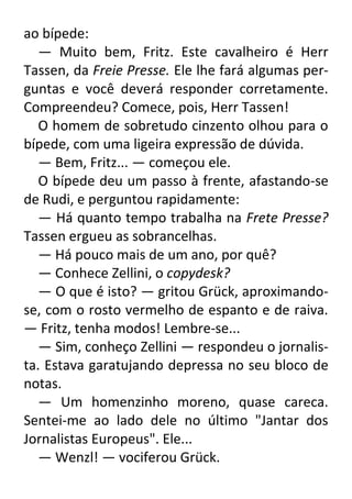 ao bípede:
— Muito bem, Fritz. Este cavalheiro é Herr
Tassen, da Freie Presse. Ele lhe fará algumas perguntas e você deverá responder corretamente.
Compreendeu? Comece, pois, Herr Tassen!
O homem de sobretudo cinzento olhou para o
bípede, com uma ligeira expressão de dúvida.
— Bem, Fritz... — começou ele.
O bípede deu um passo à frente, afastando-se
de Rudi, e perguntou rapidamente:
— Há quanto tempo trabalha na Frete Presse?
Tassen ergueu as sobrancelhas.
— Há pouco mais de um ano, por quê?
— Conhece Zellini, o copydesk?
— O que é isto? — gritou Grück, aproximandose, com o rosto vermelho de espanto e de raiva.
— Fritz, tenha modos! Lembre-se...
— Sim, conheço Zellini — respondeu o jornalista. Estava garatujando depressa no seu bloco de
notas.
— Um homenzinho moreno, quase careca.
Sentei-me ao lado dele no último "Jantar dos
Jornalistas Europeus". Ele...
— Wenzl! — vociferou Grück.

 