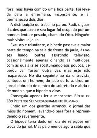 fora, mas havia comido uma boa parte. Foi levada para a enfermaria, inconsciente, e ali
permaneceu dois dias.
A distribuição de trabalho parou. Rudi, o guarda, desaparecera e seu lugar foi ocupado por um
homem lento e pesado, chamado Otto. Ninguém
mais visitou a jaula.
Exausto e triunfante, o bípede passava a maior
parte do tempo na sala de frente da jaula, às vezes lendo, outras assistindo televisão,
ocasionalmente apenas olhando as multidões,
com as quais ia se acostumando aos poucos. Esperou ver Tassen outra vez, mas este não
reapareceu. No dia seguinte ao da entrevista,
contudo, um homem, do lado de fora, tirou um
jornal dobrado de dentro do sobretudo e abriu-o
de modo a que o bípede o visse.
Conseguiu apenas ler a manchete: BÍPEDE DO
ZÔO PRETENDE SER VERDADEIRAMENTE HUMANO.
Então um dos guardas arrancou o jornal das
mãos do homem, levando-o para fora e repreendendo-o severamente.
O bípede teria dado um dia de refeições em
troca do jornal. Mas pelo menos agora sabia que

 