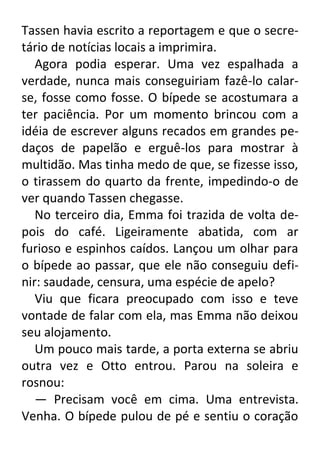 Tassen havia escrito a reportagem e que o secretário de notícias locais a imprimira.
Agora podia esperar. Uma vez espalhada a
verdade, nunca mais conseguiriam fazê-lo calarse, fosse como fosse. O bípede se acostumara a
ter paciência. Por um momento brincou com a
idéia de escrever alguns recados em grandes pedaços de papelão e erguê-los para mostrar à
multidão. Mas tinha medo de que, se fizesse isso,
o tirassem do quarto da frente, impedindo-o de
ver quando Tassen chegasse.
No terceiro dia, Emma foi trazida de volta depois do café. Ligeiramente abatida, com ar
furioso e espinhos caídos. Lançou um olhar para
o bípede ao passar, que ele não conseguiu definir: saudade, censura, uma espécie de apelo?
Viu que ficara preocupado com isso e teve
vontade de falar com ela, mas Emma não deixou
seu alojamento.
Um pouco mais tarde, a porta externa se abriu
outra vez e Otto entrou. Parou na soleira e
rosnou:
— Precisam você em cima. Uma entrevista.
Venha. O bípede pulou de pé e sentiu o coração

 