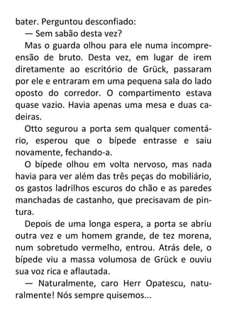 bater. Perguntou desconfiado:
— Sem sabão desta vez?
Mas o guarda olhou para ele numa incompreensão de bruto. Desta vez, em lugar de irem
diretamente ao escritório de Grück, passaram
por ele e entraram em uma pequena sala do lado
oposto do corredor. O compartimento estava
quase vazio. Havia apenas uma mesa e duas cadeiras.
Otto segurou a porta sem qualquer comentário, esperou que o bípede entrasse e saiu
novamente, fechando-a.
O bípede olhou em volta nervoso, mas nada
havia para ver além das três peças do mobiliário,
os gastos ladrilhos escuros do chão e as paredes
manchadas de castanho, que precisavam de pintura.
Depois de uma longa espera, a porta se abriu
outra vez e um homem grande, de tez morena,
num sobretudo vermelho, entrou. Atrás dele, o
bípede viu a massa volumosa de Grück e ouviu
sua voz rica e aflautada.
— Naturalmente, caro Herr Opatescu, naturalmente! Nós sempre quisemos...

 