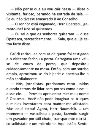 — Não pense que eu vou cair nessa — disse o
visitante, furioso, parando na entrada da sala. —
Se eu não tivesse ameaçado ir ao Conselho...
— O senhor está enganado, Herr Opatescu, garanto-lhe! Nós só quisemos...
— Eu sei o que os senhores quiseram — disse
Opatescu, sarcasticamente. — Saia, que eu já estou farto disto.
Grück retirou-se com ar de quem foi castigado
e o visitante fechou a porta. Carregava uma valise de couro de porco, que depositou
cuidadosamente na mesa. Então, com um sorriso
amplo, aproximou-se do bípede e apertou-lhe a
mão cordialmente.
— Nós, jornalistas, precisamos estar unidos
quando temos de lidar com porcos como esse —
disse ele. — Permita apresentar-me: meu nome
é Opatescu. Você não pode imaginar os truques
que eles inventaram para manter-me afastado.
Mas aqui estou! Agora, Herr Naumchik. .. um
momento — vasculhou a pasta, fazendo surgir
um gravador portátil chato, transparente e crístico solidstate e um microfone. Aqui estão. Sente-

 