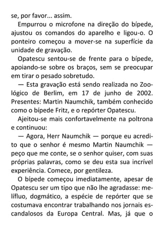 se, por favor... assim.
Empurrou o microfone na direção do bípede,
ajustou os comandos do aparelho e ligou-o. O
ponteiro começou a mover-se na superfície da
unidade de gravação.
Opatescu sentou-se de frente para o bípede,
apoiando-se sobre os braços, sem se preocupar
em tirar o pesado sobretudo.
— Esta gravação está sendo realizada no Zoológico de Berlim, em 17 de junho de 2002.
Presentes: Martin Naumchik, também conhecido
como o bípede Fritz, e o repórter Opatescu.
Ajeitou-se mais confortavelmente na poltrona
e continuou:
— Agora, Herr Naumchik — porque eu acredito que o senhor é mesmo Martin Naumchik —
peço que me conte, se o senhor quiser, com suas
próprias palavras, como se deu esta sua incrível
experiência. Comece, por gentileza.
O bípede começou imediatamente, apesar de
Opatescu ser um tipo que não lhe agradasse: melífluo, dogmático, a espécie de repórter que se
costumava encontrar trabalhando nos jornais escandalosos da Europa Central. Mas, já que o

 