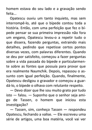 homem estava do seu lado e a gravação sendo
feita...
Opatescu ouviu um tanto inquieto, mas sem
interrompê-lo, até que o bípede contou toda a
história. Então, com uma perfeição que fez o bípede pensar se sua primeira impressão não fora
um engano, Opatescu levou-o a repetir tudo o
que dissera, fazendo perguntas, extraindo mais
detalhes, pedindo que repetisse certos pontos
diversas vezes, com palavras diferentes. Quando
se deu por satisfeito, começou a fazer perguntas
sobre a vida passada do bípede e particularmente sobre as fontes que possuía para provar que
era realmente Naumchik. Depois, repassou o assunto com igual perfeição. Quando, finalmente,
Opatescu desligou o gravador e começou a guardá-lo, o bípede o olhava com relutante respeito.
— Devo dizer que lhe sou muito grato por tudo
isto — falou. — Suponho que o senhor seja amigo de Tassen, o homem que iniciou esta
investigação?
— Tassen, sim, conheço Tassen — respondeu
Opatescu, fechando a valise. — Ele escreveu uma
série de artigos, uma boa matéria, você vai ver

 