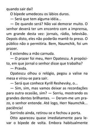 quando sair daí!
O bípede umedeceu os lábios duros.
— Será que tem alguma idéia...
— De quando será? Não vai demorar muito. O
senhor deverá ter um encontro com a imprensa,
um grande desta vez: jornais, rádio, televisão.
Depois disto, eles não poderão mantê-lo preso. O
público não o permitiria. Bem, Naumchik, foi um
prazer.
E estendeu a mão carnuda.
— O prazer foi meu, Herr Opatescu. A propósito, em que jornal o senhor disse que trabalha?
— Pravda.
Opatescu olhou o relógio, pegou a valise na
mesa e virou-se para sair.
— Será que conhece Kyrill Reshevsky, o...
— Sim, sim, mas vamos deixar as recordações
para outra ocasião, sim? — Sorriu, mostrando os
grandes dentes brilhantes. — Deram-me um prazo, o senhor entende. Até logo, Herr Naumchik...
paciência!
Sorrindo ainda, retirou-se e fechou a porta.
Otto apareceu quase imediatamente para levar o bípede de volta. Embora habitualmente

 