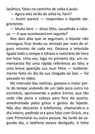 lacônico, falou no caminho de volta à jaula:
— Agora eles terão de soltá-lo, hem?
— Assim parece — respondeu o bípede alegremente.
— Muito bem — disse Otto, sacudindo a cabeça. — O que acontecerá em seguida?
Nos dois dias que se seguiram, o bípede não
conseguiu ficar lendo ou sentado por mais de alguns minutos de cada vez. Deixava a televisão
ligada todo o tempo e olhava o noticiário de hora
em hora. Uma vez, logo no primeiro dia, um comentarista fez uma rápida referência ao fato, e
uma breve aparição sua num filme — evidentemente feito no dia da sua chegada ao Zoo — foi
passada no vídeo.
No intervalo das notícias, gastava a maior parte do tempo andando de um lado para outro no
escritório, aprisionando a pobre Emma, que tão
cedo não poria a cabeça para fora do quarto,
amedrontada pelos gritos e gestos do bípede.
Não deu descanso à telefonista, chamando-a o
dia inteiro, pedindo ora para falar com Grück, ora
com Prinzmetal ou outra pessoa. Na tarde do segundo dia, o telefone estava desligado. A linha

 