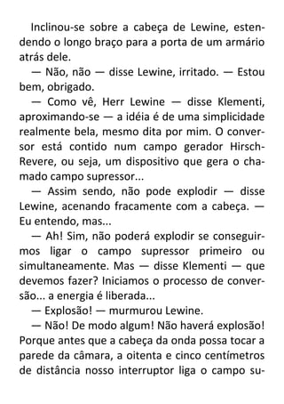 Inclinou-se sobre a cabeça de Lewine, estendendo o longo braço para a porta de um armário
atrás dele.
— Não, não — disse Lewine, irritado. — Estou
bem, obrigado.
— Como vê, Herr Lewine — disse Klementi,
aproximando-se — a idéia é de uma simplicidade
realmente bela, mesmo dita por mim. O conversor está contido num campo gerador HirschRevere, ou seja, um dispositivo que gera o chamado campo supressor...
— Assim sendo, não pode explodir — disse
Lewine, acenando fracamente com a cabeça. —
Eu entendo, mas...
— Ah! Sim, não poderá explodir se conseguirmos ligar o campo supressor primeiro ou
simultaneamente. Mas — disse Klementi — que
devemos fazer? Iniciamos o processo de conversão... a energia é liberada...
— Explosão! — murmurou Lewine.
— Não! De modo algum! Não haverá explosão!
Porque antes que a cabeça da onda possa tocar a
parede da câmara, a oitenta e cinco centímetros
de distância nosso interruptor liga o campo su-

 