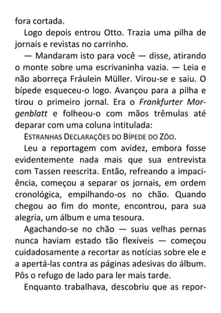 fora cortada.
Logo depois entrou Otto. Trazia uma pilha de
jornais e revistas no carrinho.
— Mandaram isto para você — disse, atirando
o monte sobre uma escrivaninha vazia. — Leia e
não aborreça Fráulein Müller. Virou-se e saiu. O
bípede esqueceu-o logo. Avançou para a pilha e
tirou o primeiro jornal. Era o Frankfurter Morgenblatt e folheou-o com mãos trêmulas até
deparar com uma coluna intitulada:
ESTRANHAS DECLARAÇÕES DO BÍPEDE DO ZÔO.
Leu a reportagem com avidez, embora fosse
evidentemente nada mais que sua entrevista
com Tassen reescrita. Então, refreando a impaciência, começou a separar os jornais, em ordem
cronológica, empilhando-os no chão. Quando
chegou ao fim do monte, encontrou, para sua
alegria, um álbum e uma tesoura.
Agachando-se no chão — suas velhas pernas
nunca haviam estado tão flexíveis — começou
cuidadosamente a recortar as notícias sobre ele e
a apertá-las contra as páginas adesivas do álbum.
Pôs o refugo de lado para ler mais tarde.
Enquanto trabalhava, descobriu que as repor-

 