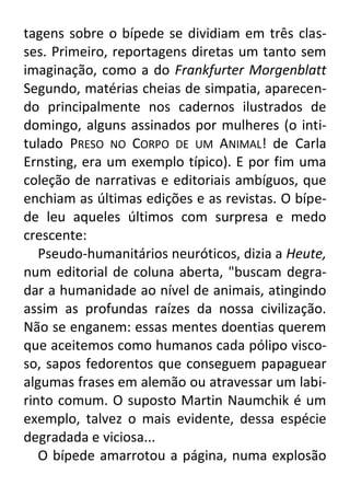 tagens sobre o bípede se dividiam em três classes. Primeiro, reportagens diretas um tanto sem
imaginação, como a do Frankfurter Morgenblatt
Segundo, matérias cheias de simpatia, aparecendo principalmente nos cadernos ilustrados de
domingo, alguns assinados por mulheres (o intitulado PRESO NO CORPO DE UM ANIMAL! de Carla
Ernsting, era um exemplo típico). E por fim uma
coleção de narrativas e editoriais ambíguos, que
enchiam as últimas edições e as revistas. O bípede leu aqueles últimos com surpresa e medo
crescente:
Pseudo-humanitários neuróticos, dizia a Heute,
num editorial de coluna aberta, "buscam degradar a humanidade ao nível de animais, atingindo
assim as profundas raízes da nossa civilização.
Não se enganem: essas mentes doentias querem
que aceitemos como humanos cada pólipo viscoso, sapos fedorentos que conseguem papaguear
algumas frases em alemão ou atravessar um labirinto comum. O suposto Martin Naumchik é um
exemplo, talvez o mais evidente, dessa espécie
degradada e viciosa...
O bípede amarrotou a página, numa explosão

 