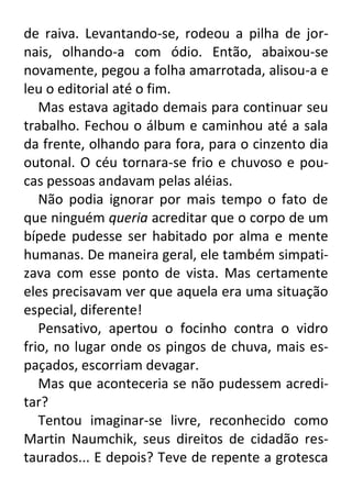 de raiva. Levantando-se, rodeou a pilha de jornais, olhando-a com ódio. Então, abaixou-se
novamente, pegou a folha amarrotada, alisou-a e
leu o editorial até o fim.
Mas estava agitado demais para continuar seu
trabalho. Fechou o álbum e caminhou até a sala
da frente, olhando para fora, para o cinzento dia
outonal. O céu tornara-se frio e chuvoso e poucas pessoas andavam pelas aléias.
Não podia ignorar por mais tempo o fato de
que ninguém queria acreditar que o corpo de um
bípede pudesse ser habitado por alma e mente
humanas. De maneira geral, ele também simpatizava com esse ponto de vista. Mas certamente
eles precisavam ver que aquela era uma situação
especial, diferente!
Pensativo, apertou o focinho contra o vidro
frio, no lugar onde os pingos de chuva, mais espaçados, escorriam devagar.
Mas que aconteceria se não pudessem acreditar?
Tentou imaginar-se livre, reconhecido como
Martin Naumchik, seus direitos de cidadão restaurados... E depois? Teve de repente a grotesca

 