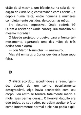 visão de si mesmo, um bípede nu na sala da redação do Paris-Soir, conversando com Ehrichs... e
depois numa festa, entre homens e mulheres
completamente vestidos, de copos nas mãos.
Era absurdo, impossível. Onde poderia ir?
Quem o aceitaria? Onde conseguiria trabalho ou
mesmo moradia?
O bípede projetou o queixo para a frente teimosamente, agarrando uma das mãos de três
dedos com a outra.
— Sou Martin Naumchik! — murmurou.
Mas até em seus próprios ouvidos a frase soou
falsa.

IX
O BÍPEDE acordou, sacudindo-se e resmungando, depois de um sonho peculiarmente
desagradável. Algo havia acontecido com seu
corpo. Seu rosto se tornara totalmente macio e
mole, suas pernas duras... O horrível daquilo era
que todos, ao seu redor, pareciam aceitar o fato
como inteiramente normal e ele não podia expli-

 