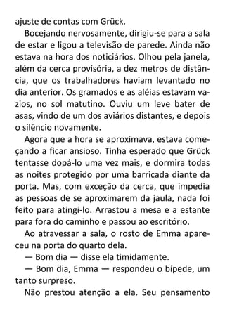 ajuste de contas com Grück.
Bocejando nervosamente, dirigiu-se para a sala
de estar e ligou a televisão de parede. Ainda não
estava na hora dos noticiários. Olhou pela janela,
além da cerca provisória, a dez metros de distância, que os trabalhadores haviam levantado no
dia anterior. Os gramados e as aléias estavam vazios, no sol matutino. Ouviu um leve bater de
asas, vindo de um dos aviários distantes, e depois
o silêncio novamente.
Agora que a hora se aproximava, estava começando a ficar ansioso. Tinha esperado que Grück
tentasse dopá-lo uma vez mais, e dormira todas
as noites protegido por uma barricada diante da
porta. Mas, com exceção da cerca, que impedia
as pessoas de se aproximarem da jaula, nada foi
feito para atingi-lo. Arrastou a mesa e a estante
para fora do caminho e passou ao escritório.
Ao atravessar a sala, o rosto de Emma apareceu na porta do quarto dela.
— Bom dia — disse ela timidamente.
— Bom dia, Emma — respondeu o bípede, um
tanto surpreso.
Não prestou atenção a ela. Seu pensamento

 