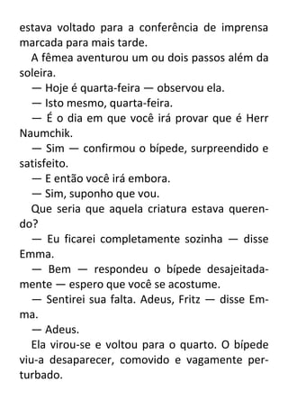 estava voltado para a conferência de imprensa
marcada para mais tarde.
A fêmea aventurou um ou dois passos além da
soleira.
— Hoje é quarta-feira — observou ela.
— Isto mesmo, quarta-feira.
— É o dia em que você irá provar que é Herr
Naumchik.
— Sim — confirmou o bípede, surpreendido e
satisfeito.
— E então você irá embora.
— Sim, suponho que vou.
Que seria que aquela criatura estava querendo?
— Eu ficarei completamente sozinha — disse
Emma.
— Bem — respondeu o bípede desajeitadamente — espero que você se acostume.
— Sentirei sua falta. Adeus, Fritz — disse Emma.
— Adeus.
Ela virou-se e voltou para o quarto. O bípede
viu-a desaparecer, comovido e vagamente perturbado.

 