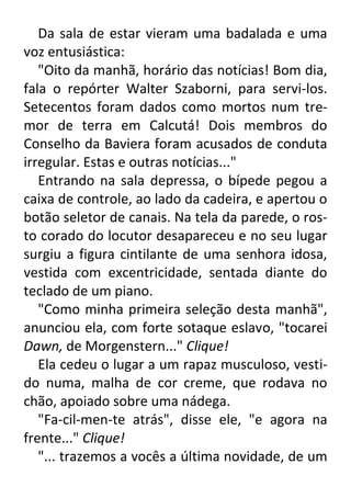 Da sala de estar vieram uma badalada e uma
voz entusiástica:
"Oito da manhã, horário das notícias! Bom dia,
fala o repórter Walter Szaborni, para servi-los.
Setecentos foram dados como mortos num tremor de terra em Calcutá! Dois membros do
Conselho da Baviera foram acusados de conduta
irregular. Estas e outras notícias..."
Entrando na sala depressa, o bípede pegou a
caixa de controle, ao lado da cadeira, e apertou o
botão seletor de canais. Na tela da parede, o rosto corado do locutor desapareceu e no seu lugar
surgiu a figura cintilante de uma senhora idosa,
vestida com excentricidade, sentada diante do
teclado de um piano.
"Como minha primeira seleção desta manhã",
anunciou ela, com forte sotaque eslavo, "tocarei
Dawn, de Morgenstern..." Clique!
Ela cedeu o lugar a um rapaz musculoso, vestido numa, malha de cor creme, que rodava no
chão, apoiado sobre uma nádega.
"Fa-cil-men-te atrás", disse ele, "e agora na
frente..." Clique!
"... trazemos a vocês a última novidade, de um

 