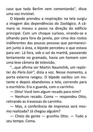 caso que toda Berlim vem comentando", disse
uma voz invisível.
O bípede prendeu a respiração: na tela surgiu
a imagem das dependências do Zoológico. A câmara se moveu a passo na direção do edifício
principal. Com um choque curioso, virando-se e
olhando para fora da janela, por cima dos rostos
indiferentes das poucas pessoas que permaneciam junto à área, o bípede percebeu o que estava
para ver. Lá fora, sob o sol da manhã, passeando
lentamente no gramado, havia um homem com
uma leve câmera de televisão.
"...que afirma ser Martin Naumchik, um repórter do Paris-Soir", dizia a voz. Nesse momento, a
porta externa rangeu. O bípede vacilou um instante e depois abandonou a tela, correndo para
o escritório. Era o guarda, com o carrinho.
— Otto! Você tem algum recado para mim?
— Nenhum recado. Coma — respondeu Otto,
retirando as travessas do carrinho.
— Mas, a conferência de imprensa será mesmo realizada? Já chegou alguém?
— Cheio de gente — grunhiu Otto. — Tudo a
seu tempo. Coma.

 