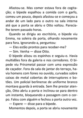 Afastou-se. Mas comer estava fora de cogitação; o bípede espalhou a comida com o garfo,
comeu um pouco, depois afastou-se e começou a
andar de um lado para o outro na sala interna
até que a porta se abriu e Otto voltou. Parecialhe terem passado horas.
Quando se dirigiu ao escritório, o bípede viu
Emma, na soleira da porta, olhando novamente
para fora. Ignorando-a, perguntou:
— Eles estão prontos para receber-me?
— Sim. Venha — disse Otto.
O bípede alisou os espinhos e seguiu-o. Havia
multidões fora da galeria e nos corredores. O bípede viu Prinzmetal passar com uma expressão
de caçador. Fora da sala de jantar do terraço, havia homens com fones no ouvido, curvados sobre
caixas de metal cobertas de interruptores e botões. Um policial berlinense de uniforme branco
montava guarda à entrada. Sem lhe prestar atenção, Otto abriu a porta e inclinou-se para dentro
um instante, bloqueando a passagem com o corpo. Falou com alguém e fechou a porta outra vez.
— Espere — disse para o bípede.
Momentos depois, a porta se abriu novamente

 