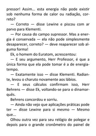 pressor! Assim... esta energia não pode existir
sob nenhuma forma de calor ou radiação, correto?
— Correto — disse Lewine e piscou com ar
parvo para Klementi.
— Por causa do campo supressor. Mas a energia é conservada — ela não pode simplesmente
desaparecer, correto? — deve reaparecer sob alguma forma!
Ek, o homem do Euratom, acrescentou:
— E seu argumento, Herr Professor, é que a
única forma que ela pode tomar é a de energiatempo.
— Exatamente isso — disse Klementi. Radiante, levou o charuto novamente aos lábios.
— E seus cálculos confirmam isso, Herr
Behrens — disse Ek, voltando-se para o dinamarquês.
Behrens concordou e sorriu.
— Ainda não vejo que aplicações práticas pode
ter — disse Lewine para si mesmo — Mesmo
que...
Olhou outra vez para seu relógio de polegar e
depois para o grande cronômetro do painel de

 