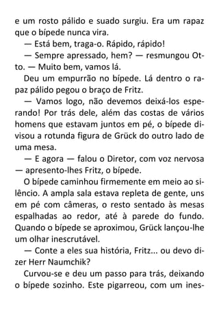 e um rosto pálido e suado surgiu. Era um rapaz
que o bípede nunca vira.
— Está bem, traga-o. Rápido, rápido!
— Sempre apressado, hem? — resmungou Otto. — Muito bem, vamos lá.
Deu um empurrão no bípede. Lá dentro o rapaz pálido pegou o braço de Fritz.
— Vamos logo, não devemos deixá-los esperando! Por trás dele, além das costas de vários
homens que estavam juntos em pé, o bípede divisou a rotunda figura de Grück do outro lado de
uma mesa.
— E agora — falou o Diretor, com voz nervosa
— apresento-lhes Fritz, o bípede.
O bípede caminhou firmemente em meio ao silêncio. A ampla sala estava repleta de gente, uns
em pé com câmeras, o resto sentado às mesas
espalhadas ao redor, até à parede do fundo.
Quando o bípede se aproximou, Grück lançou-lhe
um olhar inescrutável.
— Conte a eles sua história, Fritz... ou devo dizer Herr Naumchik?
Curvou-se e deu um passo para trás, deixando
o bípede sozinho. Este pigarreou, com um ines-

 