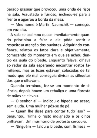 perado grasnar que provocou uma onda de risos
na sala. Assustado e furioso, inclinou-se para a
frente e agarrou a borda da mesa.
— Meu nome é Martin Naumchik — começou
em voz alta.
A sala se acalmou quase imediatamente quando principiou a falar e ele pôde sentir a
respeitosa atenção dos ouvintes. Adquirindo confiança, relatou os fatos clara e objetivamente,
começando do momento em que se achou dentro da jaula do bípede. Enquanto falava, olhava
ao redor da sala esperando encontrar rostos familiares, mas as luzes estavam colocadas de tal
modo que ele mal conseguia divisar as silhuetas
dos que o olhavam.
Quando terminou, fez-se um momento de silêncio, depois houve um rebuliço e uma floresta
de mãos se elevou.
— O senhor aí — indicou o bípede ao acaso,
sem ajuda. Uma mulher pôs-se de pé.
— Quem lhe disse para contar tudo isso? —
perguntou. Tinha o rosto indignado e os olhos
brilhavam. Um murmúrio de protesto cercou-a.
— Ninguém — falou o bípede, com firmeza —

 