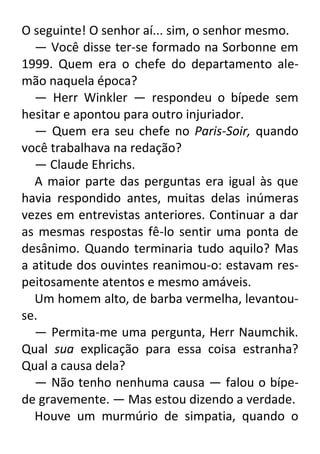 O seguinte! O senhor aí... sim, o senhor mesmo.
— Você disse ter-se formado na Sorbonne em
1999. Quem era o chefe do departamento alemão naquela época?
— Herr Winkler — respondeu o bípede sem
hesitar e apontou para outro injuriador.
— Quem era seu chefe no Paris-Soir, quando
você trabalhava na redação?
— Claude Ehrichs.
A maior parte das perguntas era igual às que
havia respondido antes, muitas delas inúmeras
vezes em entrevistas anteriores. Continuar a dar
as mesmas respostas fê-lo sentir uma ponta de
desânimo. Quando terminaria tudo aquilo? Mas
a atitude dos ouvintes reanimou-o: estavam respeitosamente atentos e mesmo amáveis.
Um homem alto, de barba vermelha, levantouse.
— Permita-me uma pergunta, Herr Naumchik.
Qual sua explicação para essa coisa estranha?
Qual a causa dela?
— Não tenho nenhuma causa — falou o bípede gravemente. — Mas estou dizendo a verdade.
Houve um murmúrio de simpatia, quando o

 