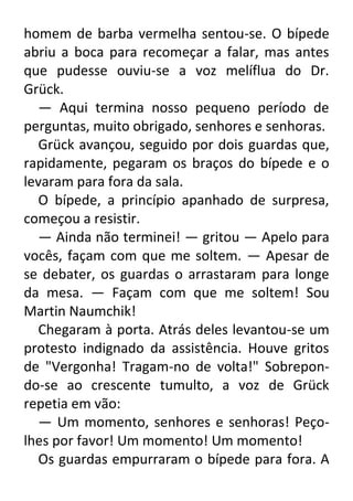 homem de barba vermelha sentou-se. O bípede
abriu a boca para recomeçar a falar, mas antes
que pudesse ouviu-se a voz melíflua do Dr.
Grück.
— Aqui termina nosso pequeno período de
perguntas, muito obrigado, senhores e senhoras.
Grück avançou, seguido por dois guardas que,
rapidamente, pegaram os braços do bípede e o
levaram para fora da sala.
O bípede, a princípio apanhado de surpresa,
começou a resistir.
— Ainda não terminei! — gritou — Apelo para
vocês, façam com que me soltem. — Apesar de
se debater, os guardas o arrastaram para longe
da mesa. — Façam com que me soltem! Sou
Martin Naumchik!
Chegaram à porta. Atrás deles levantou-se um
protesto indignado da assistência. Houve gritos
de "Vergonha! Tragam-no de volta!" Sobrepondo-se ao crescente tumulto, a voz de Grück
repetia em vão:
— Um momento, senhores e senhoras! Peçolhes por favor! Um momento! Um momento!
Os guardas empurraram o bípede para fora. A

 