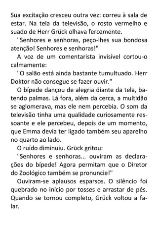 Sua excitação cresceu outra vez: correu à sala de
estar. Na tela da televisão, o rosto vermelho e
suado de Herr Grück olhava ferozmente.
"Senhores e senhoras, peço-lhes sua bondosa
atenção! Senhores e senhoras!"
A voz de um comentarista invisível cortou-o
calmamente:
"O salão está ainda bastante tumultuado. Herr
Doktor não consegue se fazer ouvir."
O bípede dançou de alegria diante da tela, batendo palmas. Lá fora, além da cerca, a multidão
se aglomerava, mas ele nem percebia. O som da
televisão tinha uma qualidade curiosamente ressoante e ele percebeu, depois de um momento,
que Emma devia ter ligado também seu aparelho
no quarto ao lado.
O ruído diminuiu. Grück gritou:
"Senhores e senhoras... ouviram as declarações do bípede! Agora permitam que o Diretor
do Zoológico também se pronuncie!"
Ouviram-se aplausos esparsos. O silêncio foi
quebrado no início por tosses e arrastar de pés.
Quando se tornou completo, Grück voltou a falar.

 