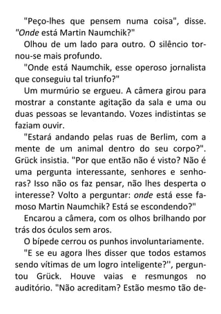 "Peço-lhes que pensem numa coisa", disse.
"Onde está Martin Naumchik?"
Olhou de um lado para outro. O silêncio tornou-se mais profundo.
"Onde está Naumchik, esse operoso jornalista
que conseguiu tal triunfo?"
Um murmúrio se ergueu. A câmera girou para
mostrar a constante agitação da sala e uma ou
duas pessoas se levantando. Vozes indistintas se
faziam ouvir.
"Estará andando pelas ruas de Berlim, com a
mente de um animal dentro do seu corpo?".
Grück insistia. "Por que então não é visto? Não é
uma pergunta interessante, senhores e senhoras? Isso não os faz pensar, não lhes desperta o
interesse? Volto a perguntar: onde está esse famoso Martin Naumchik? Está se escondendo?"
Encarou a câmera, com os olhos brilhando por
trás dos óculos sem aros.
O bípede cerrou os punhos involuntariamente.
"E se eu agora lhes disser que todos estamos
sendo vítimas de um logro inteligente?'', perguntou Grück. Houve vaias e resmungos no
auditório. "Não acreditam? Estão mesmo tão de-

 