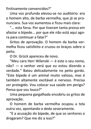 finitivamente convencidos?"
Uma voz profunda elevou-se no auditório: era
o homem alto, de barba vermelha, que já se pronunciara. Sua voz aumentou e ficou mais clara:
"... esta farsa. Por que tiveram tanta pressa em
afastar o bípede... por que ele não está aqui agora para continuar a falar?"
Gritos de aprovação. O homem da barba vermelha ficou satisfeito e cruzou os braços sobre o
peito.
O Dr. Grück apareceu de novo.
"Meu caro Herr Wilenski — é este o seu nome,
não? — o senhor verá que eu estou dizendo a
verdade." Bateu delicadamente no peito gordo.
"Este bípede é um animal muito valioso, mas é
também altamente excitável e nervoso. Precisa
ser protegido. Vou colocar sua saúde em perigo?
Pensa que sou louco?"
Uma pequena gargalhada encobriu os gritos de
aprovação.
O homem de barba vermelha ocupou a tela
outra vez, apontando o dedo severamente.
"E a acusação do bípede, de que os senhores o
drogaram? Que me diz a isso?"

 