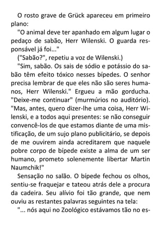O rosto grave de Grück apareceu em primeiro
plano:
"O animal deve ter apanhado em algum lugar o
pedaço de sabão, Herr Wilenski. O guarda responsável já foi..."
("Sabão?", repetiu a voz de Wilenski.)
"Sim, sabão. Os sais de sódio e potássio do sabão têm efeito tóxico nesses bípedes. O senhor
precisa lembrar de que eles não são seres humanos, Herr Wilenski." Ergueu a mão gorducha.
"Deixe-me continuar" (murmúrios no auditório).
"Mas, antes, quero dizer-lhe uma coisa, Herr Wilenski, e a todos aqui presentes: se não conseguir
convencê-los de que estamos diante de uma mistificação, de um sujo plano publicitário, se depois
de me ouvirem ainda acreditarem que naquele
pobre corpo de bípede existe a alma de um ser
humano, prometo solenemente libertar Martin
Naumchik!"
Sensação no salão. O bípede fechou os olhos,
sentiu-se fraquejar e tateou atrás dele a procura
da cadeira. Seu alívio foi tão grande, que nem
ouviu as restantes palavras seguintes na tela:
"... nós aqui no Zoológico estávamos tão no es-

 