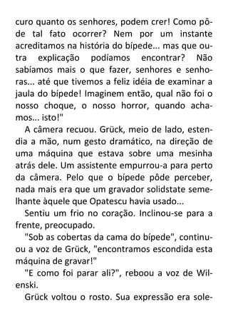 curo quanto os senhores, podem crer! Como pôde tal fato ocorrer? Nem por um instante
acreditamos na história do bípede... mas que outra explicação podíamos encontrar? Não
sabíamos mais o que fazer, senhores e senhoras... até que tivemos a feliz idéia de examinar a
jaula do bípede! Imaginem então, qual não foi o
nosso choque, o nosso horror, quando achamos... isto!"
A câmera recuou. Grück, meio de lado, estendia a mão, num gesto dramático, na direção de
uma máquina que estava sobre uma mesinha
atrás dele. Um assistente empurrou-a para perto
da câmera. Pelo que o bípede pôde perceber,
nada mais era que um gravador solidstate semelhante àquele que Opatescu havia usado...
Sentiu um frio no coração. Inclinou-se para a
frente, preocupado.
"Sob as cobertas da cama do bípede", continuou a voz de Grück, "encontramos escondida esta
máquina de gravar!"
"E como foi parar ali?", reboou a voz de Wilenski.
Grück voltou o rosto. Sua expressão era sole-

 