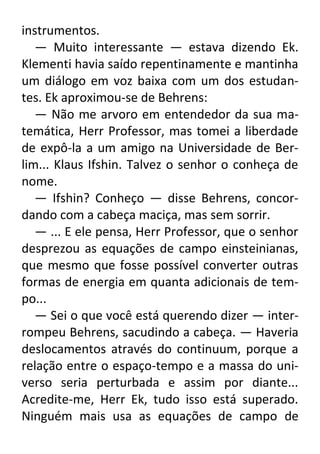 instrumentos.
— Muito interessante — estava dizendo Ek.
Klementi havia saído repentinamente e mantinha
um diálogo em voz baixa com um dos estudantes. Ek aproximou-se de Behrens:
— Não me arvoro em entendedor da sua matemática, Herr Professor, mas tomei a liberdade
de expô-la a um amigo na Universidade de Berlim... Klaus Ifshin. Talvez o senhor o conheça de
nome.
— Ifshin? Conheço — disse Behrens, concordando com a cabeça maciça, mas sem sorrir.
— ... E ele pensa, Herr Professor, que o senhor
desprezou as equações de campo einsteinianas,
que mesmo que fosse possível converter outras
formas de energia em quanta adicionais de tempo...
— Sei o que você está querendo dizer — interrompeu Behrens, sacudindo a cabeça. — Haveria
deslocamentos através do continuum, porque a
relação entre o espaço-tempo e a massa do universo seria perturbada e assim por diante...
Acredite-me, Herr Ek, tudo isso está superado.
Ninguém mais usa as equações de campo de

 
