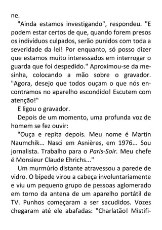 ne.
"Ainda estamos investigando", respondeu. "E
podem estar certos de que, quando forem presos
os indivíduos culpados, serão punidos com toda a
severidade da lei! Por enquanto, só posso dizer
que estamos muito interessados em interrogar o
guarda que foi despedido." Aproximou-se da mesinha, colocando a mão sobre o gravador.
"Agora, desejo que todos ouçam o que nós encontramos no aparelho escondido! Escutem com
atenção!"
E ligou o gravador.
Depois de um momento, uma profunda voz de
homem se fez ouvir:
"Ouça e repita depois. Meu nome é Martin
Naumchik... Nasci em Asnières, em 1976... Sou
jornalista. Trabalho para o Paris-Soir. Meu chefe
é Monsieur Claude Ehrichs..."
Um murmúrio distante atravessou a parede de
vidro. O bípede virou a cabeça involuntariamente
e viu um pequeno grupo de pessoas aglomerado
em torno da antena de um aparelho portátil de
TV. Punhos começaram a ser sacudidos. Vozes
chegaram até ele abafadas: "Charlatão! Mistifi-

 