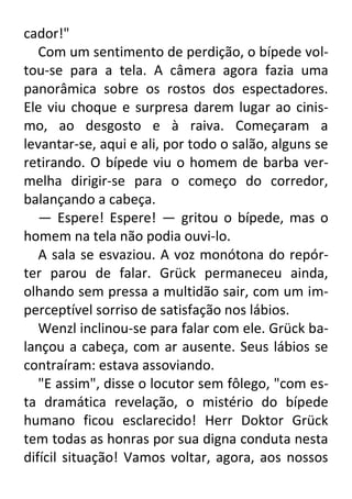 cador!"
Com um sentimento de perdição, o bípede voltou-se para a tela. A câmera agora fazia uma
panorâmica sobre os rostos dos espectadores.
Ele viu choque e surpresa darem lugar ao cinismo, ao desgosto e à raiva. Começaram a
levantar-se, aqui e ali, por todo o salão, alguns se
retirando. O bípede viu o homem de barba vermelha dirigir-se para o começo do corredor,
balançando a cabeça.
— Espere! Espere! — gritou o bípede, mas o
homem na tela não podia ouvi-lo.
A sala se esvaziou. A voz monótona do repórter parou de falar. Grück permaneceu ainda,
olhando sem pressa a multidão sair, com um imperceptível sorriso de satisfação nos lábios.
Wenzl inclinou-se para falar com ele. Grück balançou a cabeça, com ar ausente. Seus lábios se
contraíram: estava assoviando.
"E assim", disse o locutor sem fôlego, "com esta dramática revelação, o mistério do bípede
humano ficou esclarecido! Herr Doktor Grück
tem todas as honras por sua digna conduta nesta
difícil situação! Vamos voltar, agora, aos nossos

 